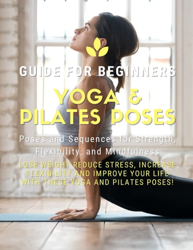 Yoga and Pilates Poses - Yoga Guide for Beginners 101 Poses and Sequences for Strength, Flexibility, and Mindfulness: Pilates and Yoga, Lose Weight Reduce Stress, Increase Flexibility, and Improve Your Life with These Yoga and Pilates Poses!