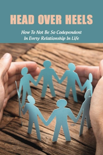Head Over Heels How To Not Be So Codependent In Every Relationship In Life: Cure For Codependency