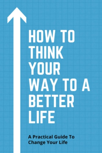 How To Think Your Way To A Better Life A Practical Guide To Change Your Life: How To Remove Fear From Mind And Heart