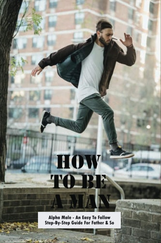How To Be A Man Alpha Male - An Easy To Follow Step-By-Step Guide For Father & Son: How To Raise Sons
