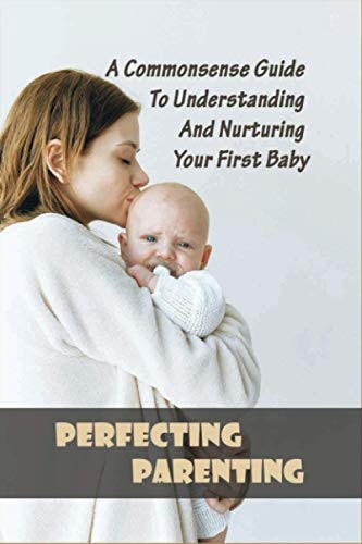 Perfecting Parenting A Commonsense Guide To Understanding And Nurturing Your First Baby: Baby Books For New Parents