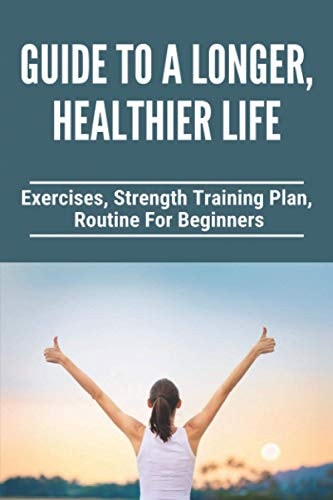 Guide To A Longer, Healthier Life Exercises, Strength Training Plan, Routine For Beginners: Healthy Living Tips Essay