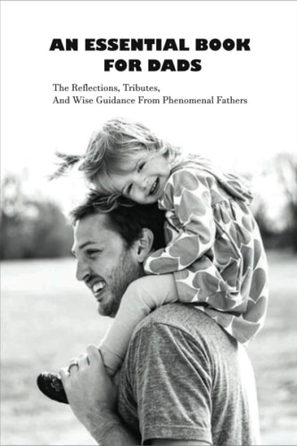 An Essential Book For Dads The Reflections, Tributes, And Wise Guidance From Phenomenal Fathers: Fatherhood Books