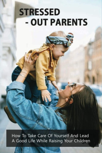 Stressed-Out Parents How To Take Care Of Yourself And Lead A Good Life While Raising Your Children: Stressed-Out Parents Book