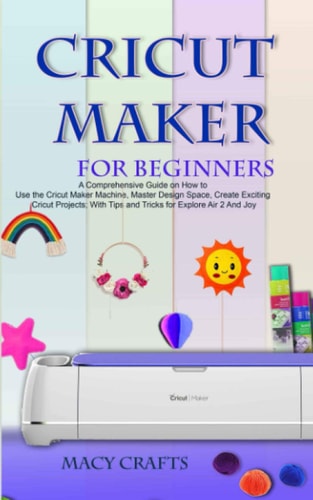 Cricut Maker for Beginners A Comprehensive Guide on How to Use the Cricut Maker Machine, Master Design Space, Create Exciting Cricut Projects; With Tips and Tricks for Explore Air 2 And Joy