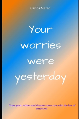 Your Worries Were Yesterday Your Thoughts and the Law of Attraction You are Given the Keys Today to Have Your Wishes, Goals and Dreams Fulfilled by the Universe.
