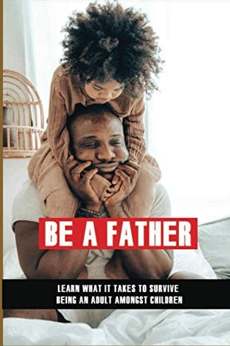 Be A Father Learn What It Takes To Survive Being An Adult Amongst Children: Becoming A Good Parent
