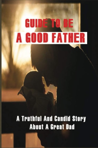 Guide To Be A Good Father A Truthful And Candid Story About A Great Dad: Parenting Ways