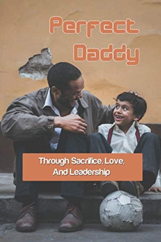 Perfect Daddy Through Sacrifice, Love, And Leadership: Relationships Parenting Book