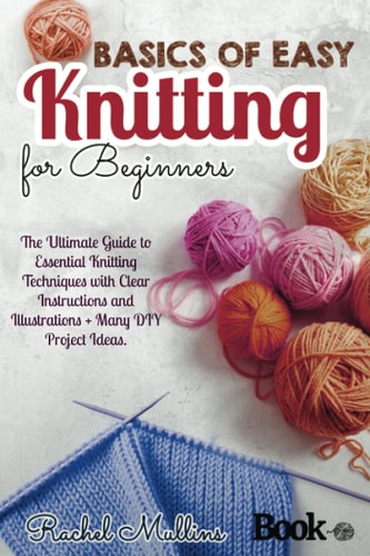 Basics of Easy Knitting for Beginners The Ultimate Guide to Essential Knitting Techniques with Clear Instructions and Illustrations + Many DIY Project Ideas.
