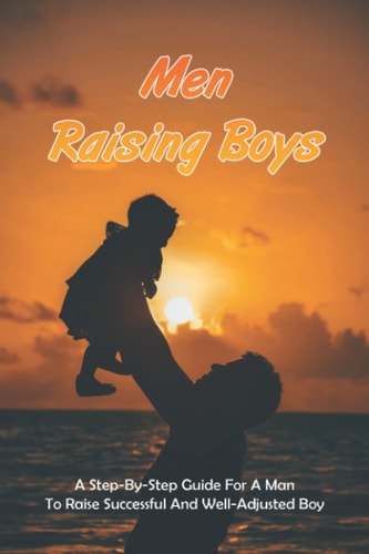 Men Raising Boys A Step-By-Step Guide For A Man To Raise Successful And Well-Adjusted Boy: How Do Guys Raise Boys