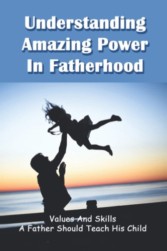 Understanding Amazing Power In Fatherhood Values And Skills A Father Should Teach His Child: How To Raise A High Achieving Child
