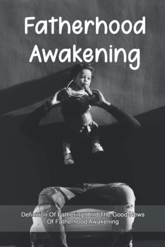 Fatherhood Awakening Definition Of Fathering, And The Good News Of Fatherhood Awakening: How To Raise A Child