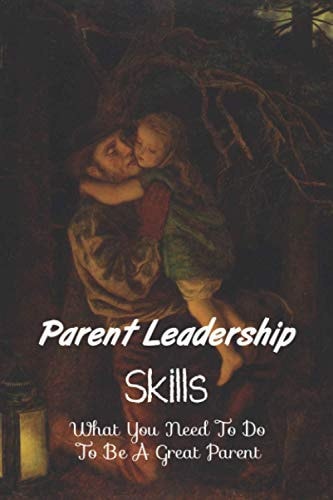 Parent Leadership Skills What You Need To Do To Be A Great Parent: Parental Leadership At Home