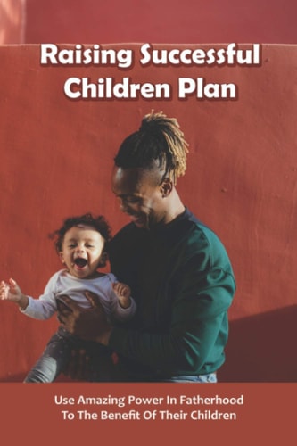 Raising Successful Children Plan Use Amazing Power In Fatherhood To The Benefit Of Their Children: How To Raise Successful Kids Book
