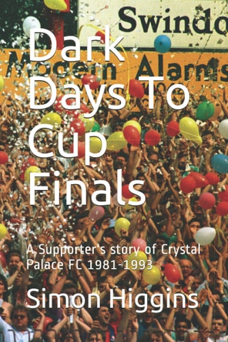 Dark Days To Cup Finals A Supporter's Story of Crystal Palace FC 1981-1993