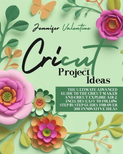 Cricut Project Ideas The Ultimate Advanced Guide to the Cricut Maker and Cricut Explore Air 2. Includes Easy to Follow Step-ByStep Guides for Over 300 Innovative Ideas