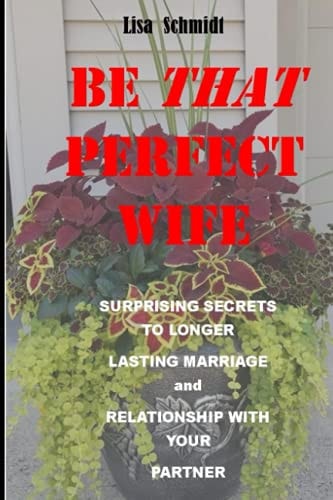 Be That Perfect Wife and Lover Surprising Secrets to Longer Lasting Marriage and Relationship with Your Partner. Winning with Joy, Without Arguments.