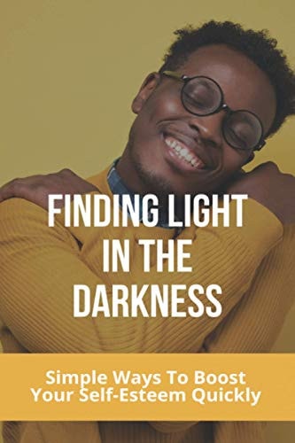 Finding Light In The Darkness Simple Ways To Boost Your Self-Esteem Quickly: Out Of The Darkness Into The Light Won'T Let It Go Easy