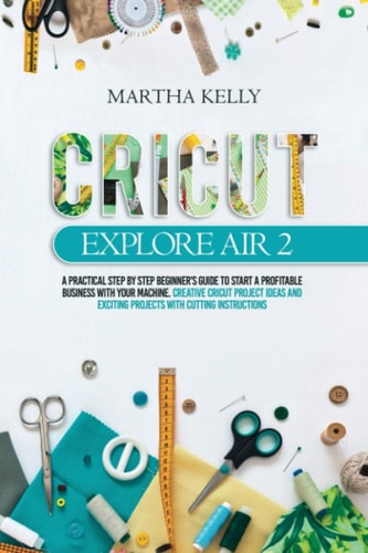 Cricut Explore Air 2 A Practical Step by Step Beginner's Guide to Start a Profitable Business With Your Machine. Creative Cricut Project Ideas and Exciting Projects with Cutting Instructions
