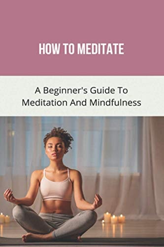 How To Meditate A Beginner's Guide To Meditation And Mindfulness: How To Meditate For Beginners