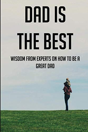 Dad Is The Best Wisdom From Experts On How To Be A Great Dad: Advice For Dads