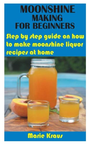 Moonshine Making for Beginners Step by Step Guide on how to Make Moonshine Liquor Recipes at Home