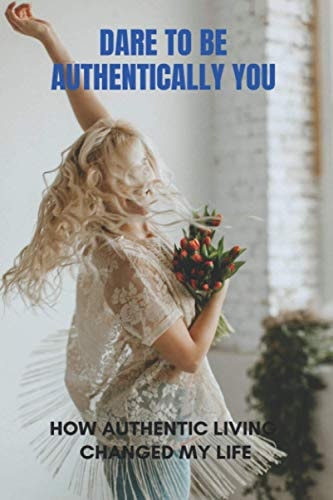 Dare To Be Authentically You How Authentic Living Changed My Life: Embrace Your Authentic Self
