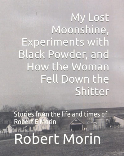 My Lost Moonshine, Experiments with Black Powder, and How the Woman Fell Down the Shitter Stories from the Life and Times of Robert E Morin
