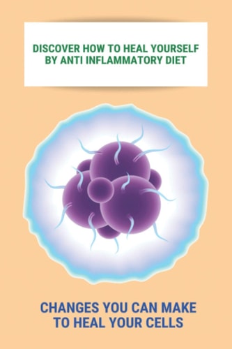 Discover How To Heal Yourself By Anti Inflammatory Diet Changes You Can Make To Heal Your Cells: Anti Inflammatory Diet What Not To Eat