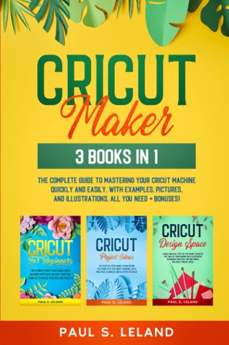 Cricut Maker 3 BOOKS IN 1: The Complete Guide To Mastering Your Cricut Machine Quickly And Easily, With Examples, Pictures, And Illustrations. All You Need+ Bonuses!