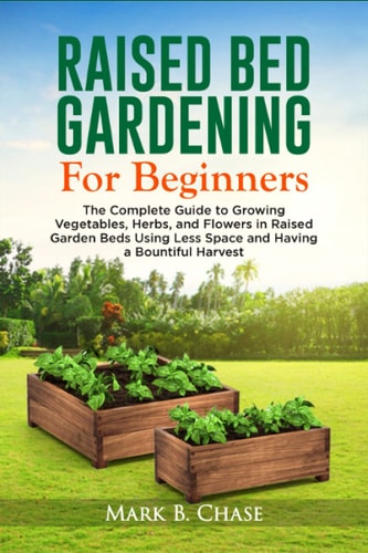 Raised Bed Gardening For Beginners The Complete Guide to Growing Vegetables, Herbs, and Flowers In Raised Garden Beds Using Less Space and Having a Bountiful Harvest