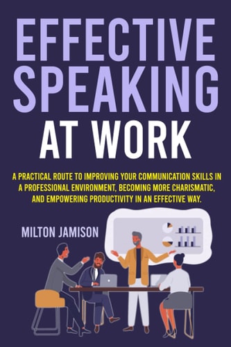 Effective Speaking at Work A Practical Route to Improving Your Communication Skills in a Professional Environment, Becoming More Charismatic, and Empowering Productivity in an Effective Way