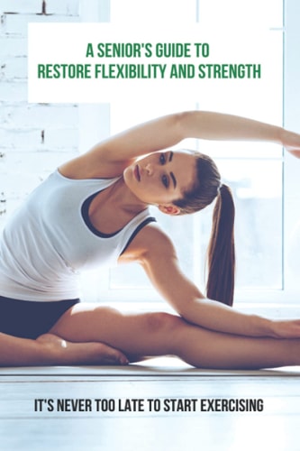 A Senior's Guide To Restore Flexibility And Strength It's Never Too Late To Start Exercising: Flexibility Exercises