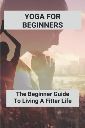 Yoga For Beginners The Beginner Guide To Living A Fitter Life: Yoga Poses For Beginners