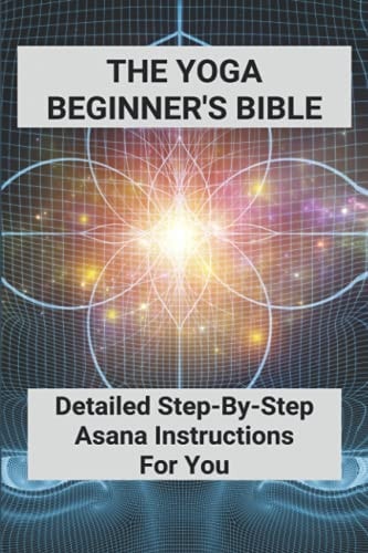 The Yoga Beginner's Bible Detailed Step-By-Step Asana Instructions For You: Yoga For Weight Loss For Beginners