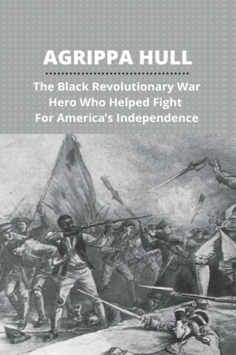Agrippa Hull The Black Revolutionary War Hero Who Helped Fight For America's Independence: Agrippa Hull Book