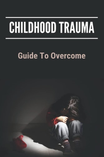 Childhood Trauma Guide To Overcome: How Childhood Trauma Affects You