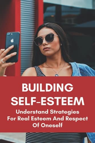 Building Self-Esteem Understand Strategies For Real Esteem And Respect Of Oneself: How To Reduce Anxiety And Drepression By Increasing Self-Esteem