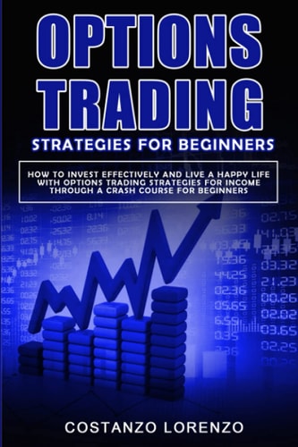 Options Trading Strategies for Beginners How to Invest Effectively and Live a Happy Life with Options Trading Strategies for Income Through a Crash Course for Beginners
