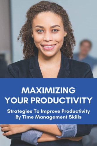 Maximizing Your Productivity Strategies To Improve Productivity By Time Management Skills: Help You Manage Your Time Effectively