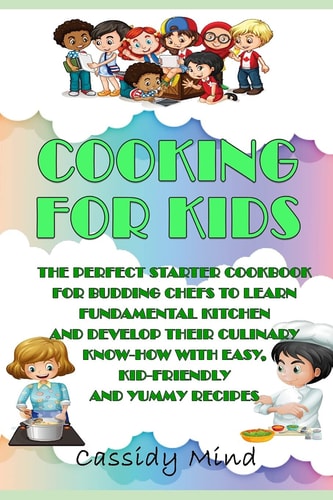Cooking for Kids The Perfect Starter Cookbook for Budding Chefs to Learn Fundamental Kitchen and Develop Their Culinary Know-how with Easy, Kid-friendly and Yummy Recipes