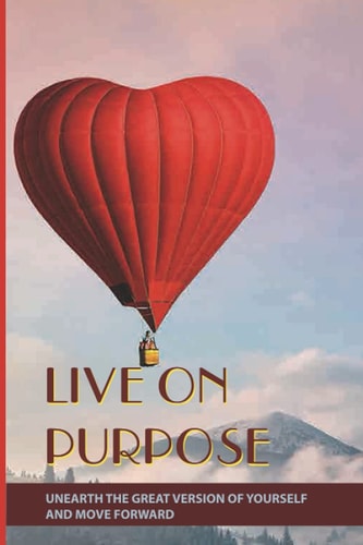 Live On Purpose Unearth The Great Version Of Yourself And Move Forward: Designing The Purpose For Your Life