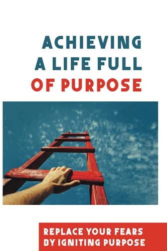 Achieving A Life Full Of Purpose Replace Your Fears By Igniting Purpose: Take Time To Find A Purpose