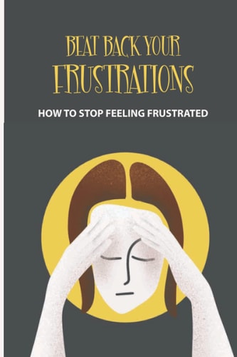 Beat Back Your Frustrations How To Stop Feeling Frustrated: How To Overcome Frustration