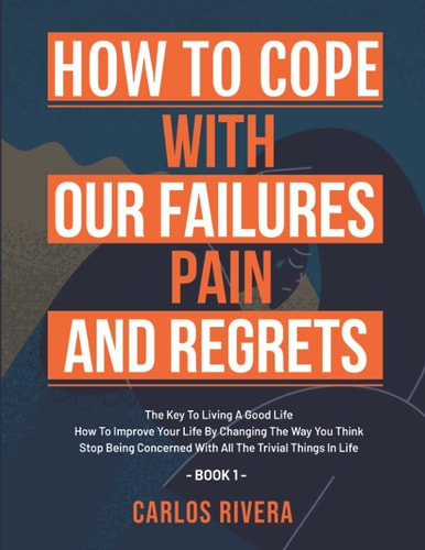 How To Cope With Our Pain, Failures And Regrets The Key To Living A Good Life - How To Improve Your Life By Changing The Way You Think - Stop Being Concerned With All The Trivial Things In Life - Book 1