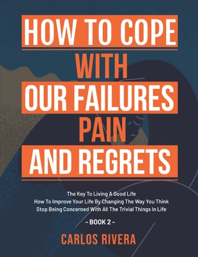 How To Cope With Our Pain, Failures And Regrets The Key To Living A Good Life - How To Improve Your Life By Changing The Way You Think - Stop Being Concerned With All The Trivial Things In Life - Book 2