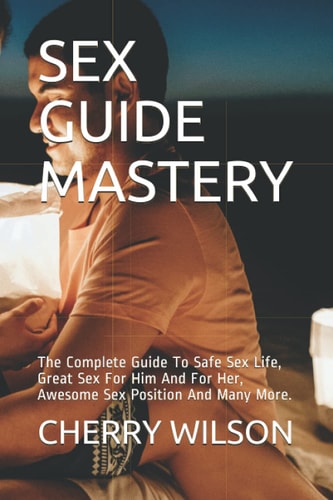 Sex Guide Mastery The Complete Guide To Safe Sex Life, Great Sex For Him And For Her, Awesome Sex Position And Many More.