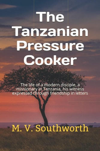 The Tanzanian Pressure Cooker The Life of a Modern Disciple, a Missionary in Tanzania, His Witness Expressed Through Friendship in Letters