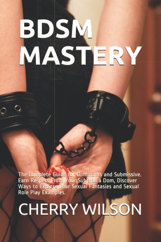 Bdsm Mastery The Complete Guide for Dominants and Submissive. Earn Respect From Your Sub Has a Dom, Discover Ways to Explore Your Sexual Fantasies and Sexual Role Play Examples.